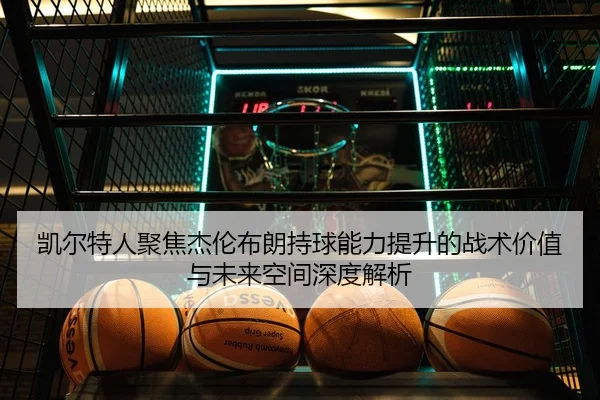 凯尔特人聚焦杰伦布朗持球能力提升的战术价值与未来空间深度解析