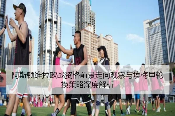 阿斯顿维拉欧战资格前景走向观察与埃梅里轮换策略深度解析