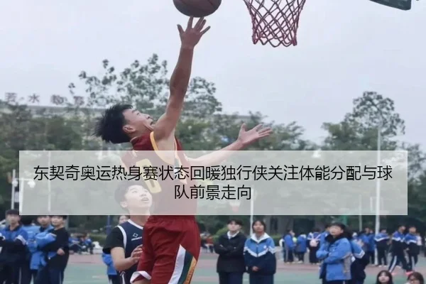 东契奇奥运热身赛状态回暖独行侠关注体能分配与球队前景走向